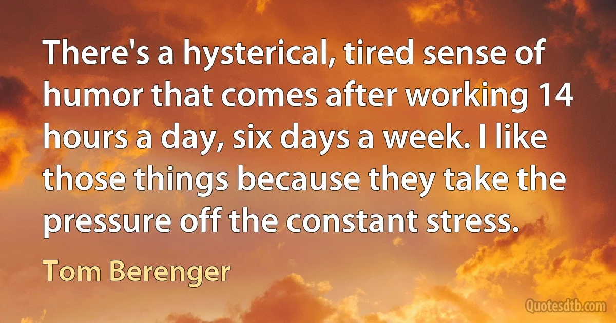 There's a hysterical, tired sense of humor that comes after working 14 hours a day, six days a week. I like those things because they take the pressure off the constant stress. (Tom Berenger)