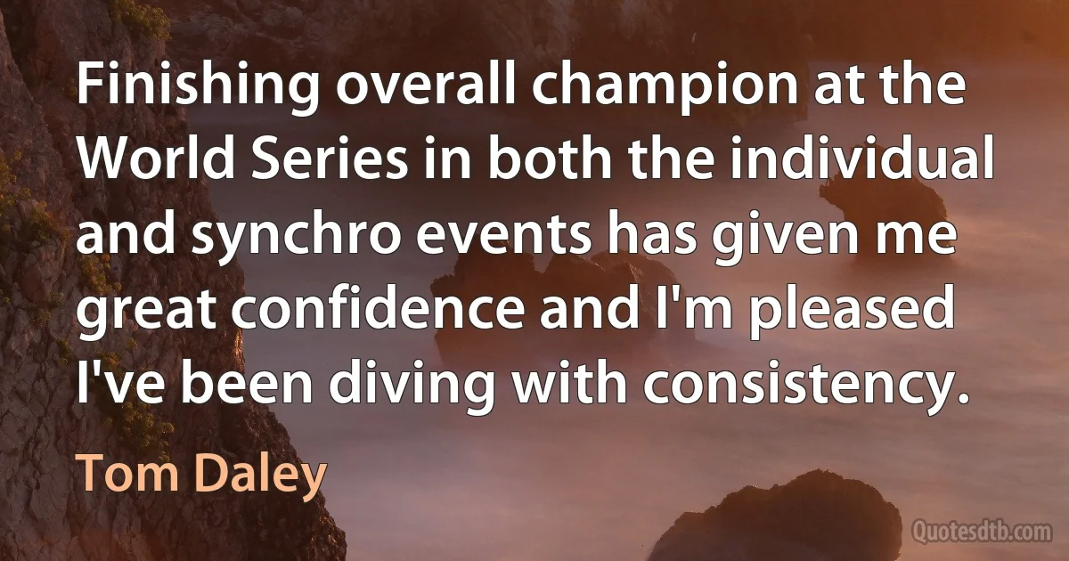 Finishing overall champion at the World Series in both the individual and synchro events has given me great confidence and I'm pleased I've been diving with consistency. (Tom Daley)