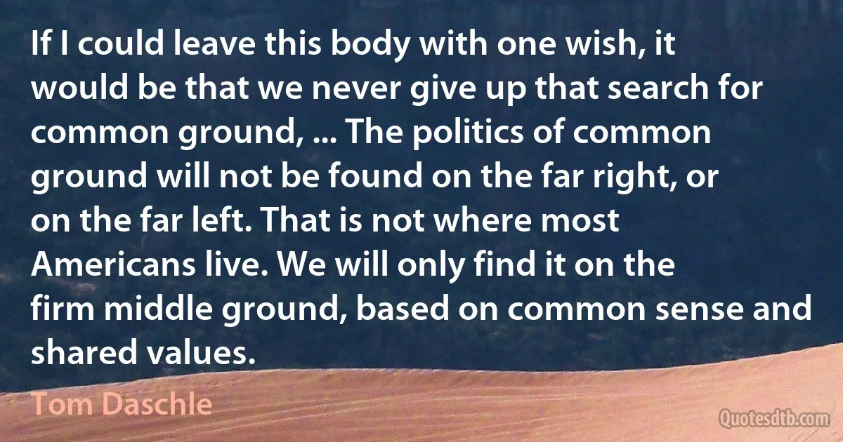 If I could leave this body with one wish, it would be that we never give up that search for common ground, ... The politics of common ground will not be found on the far right, or on the far left. That is not where most Americans live. We will only find it on the firm middle ground, based on common sense and shared values. (Tom Daschle)