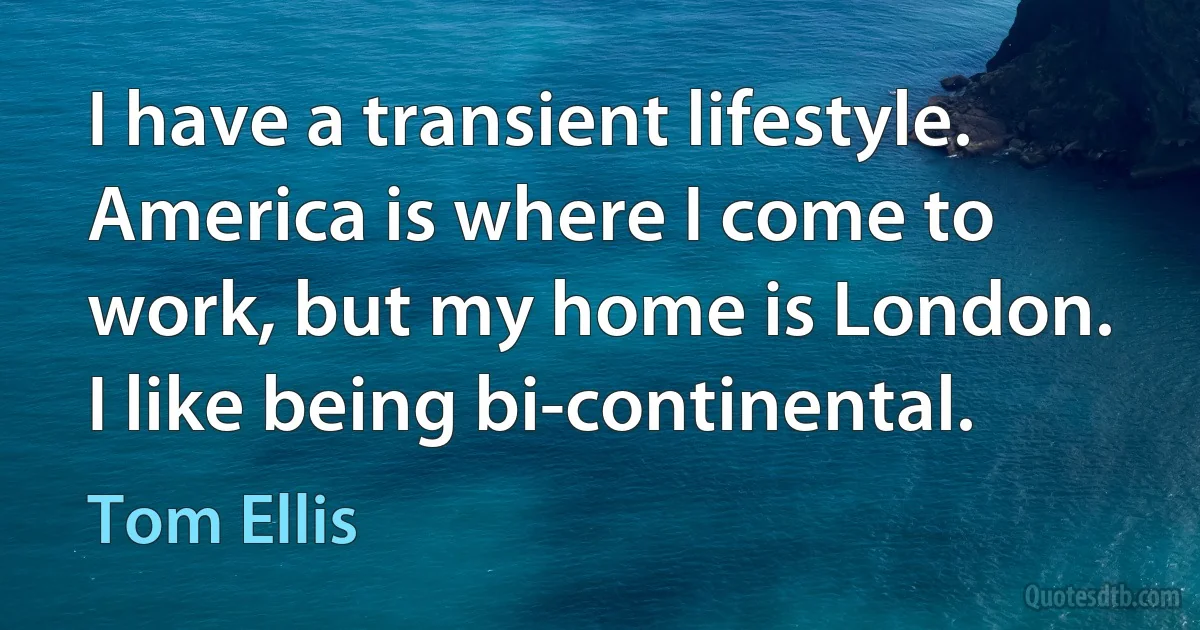 I have a transient lifestyle. America is where I come to work, but my home is London. I like being bi-continental. (Tom Ellis)