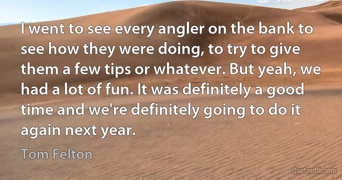 I went to see every angler on the bank to see how they were doing, to try to give them a few tips or whatever. But yeah, we had a lot of fun. It was definitely a good time and we're definitely going to do it again next year. (Tom Felton)