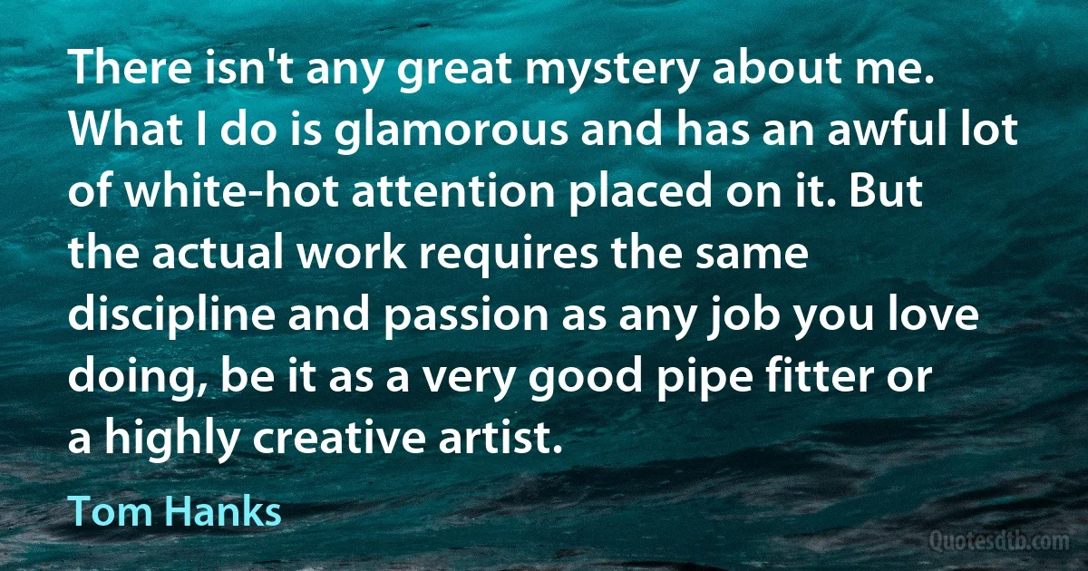 There isn't any great mystery about me. What I do is glamorous and has an awful lot of white-hot attention placed on it. But the actual work requires the same discipline and passion as any job you love doing, be it as a very good pipe fitter or a highly creative artist. (Tom Hanks)