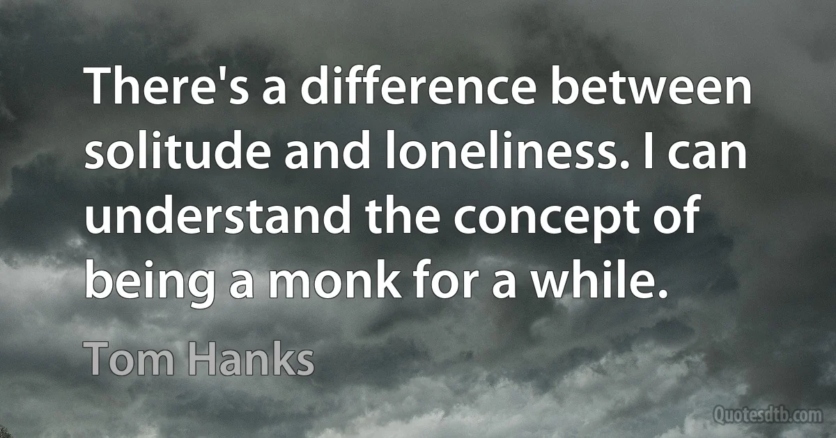 There's a difference between solitude and loneliness. I can understand the concept of being a monk for a while. (Tom Hanks)