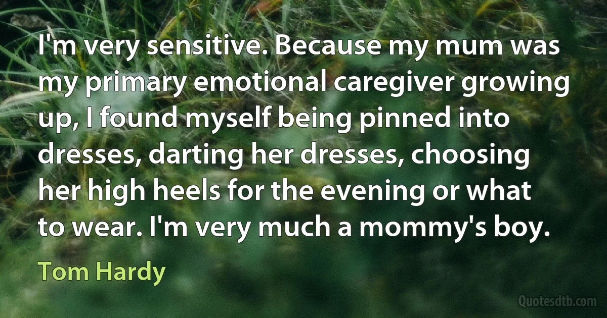 I'm very sensitive. Because my mum was my primary emotional caregiver growing up, I found myself being pinned into dresses, darting her dresses, choosing her high heels for the evening or what to wear. I'm very much a mommy's boy. (Tom Hardy)