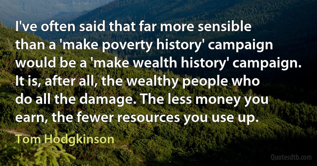 I've often said that far more sensible than a 'make poverty history' campaign would be a 'make wealth history' campaign. It is, after all, the wealthy people who do all the damage. The less money you earn, the fewer resources you use up. (Tom Hodgkinson)