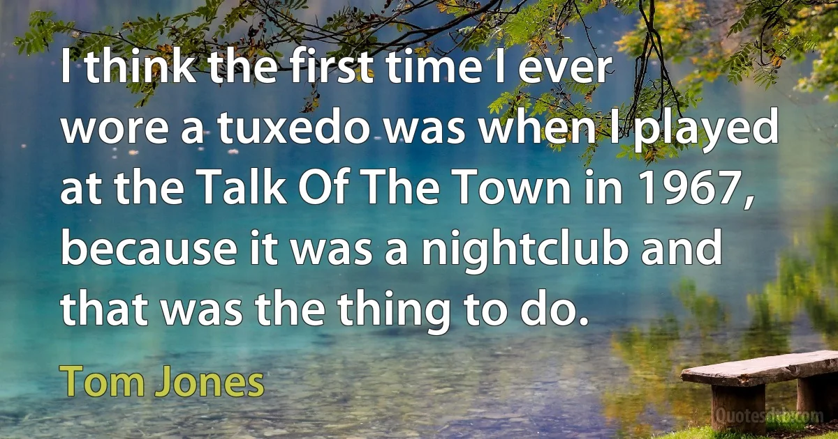 I think the first time I ever wore a tuxedo was when I played at the Talk Of The Town in 1967, because it was a nightclub and that was the thing to do. (Tom Jones)