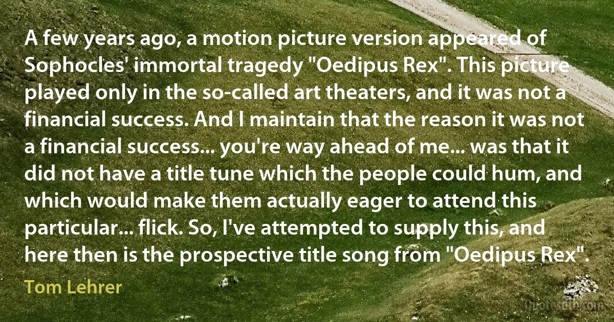 A few years ago, a motion picture version appeared of Sophocles' immortal tragedy "Oedipus Rex". This picture played only in the so-called art theaters, and it was not a financial success. And I maintain that the reason it was not a financial success... you're way ahead of me... was that it did not have a title tune which the people could hum, and which would make them actually eager to attend this particular... flick. So, I've attempted to supply this, and here then is the prospective title song from "Oedipus Rex". (Tom Lehrer)