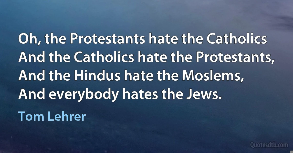 Oh, the Protestants hate the Catholics
And the Catholics hate the Protestants,
And the Hindus hate the Moslems,
And everybody hates the Jews. (Tom Lehrer)