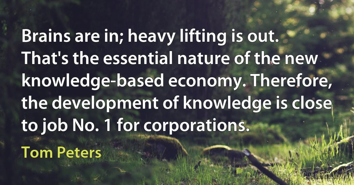 Brains are in; heavy lifting is out. That's the essential nature of the new knowledge-based economy. Therefore, the development of knowledge is close to job No. 1 for corporations. (Tom Peters)