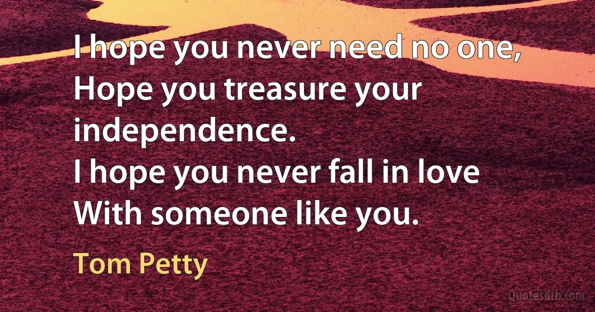 I hope you never need no one,
Hope you treasure your independence.
I hope you never fall in love
With someone like you. (Tom Petty)