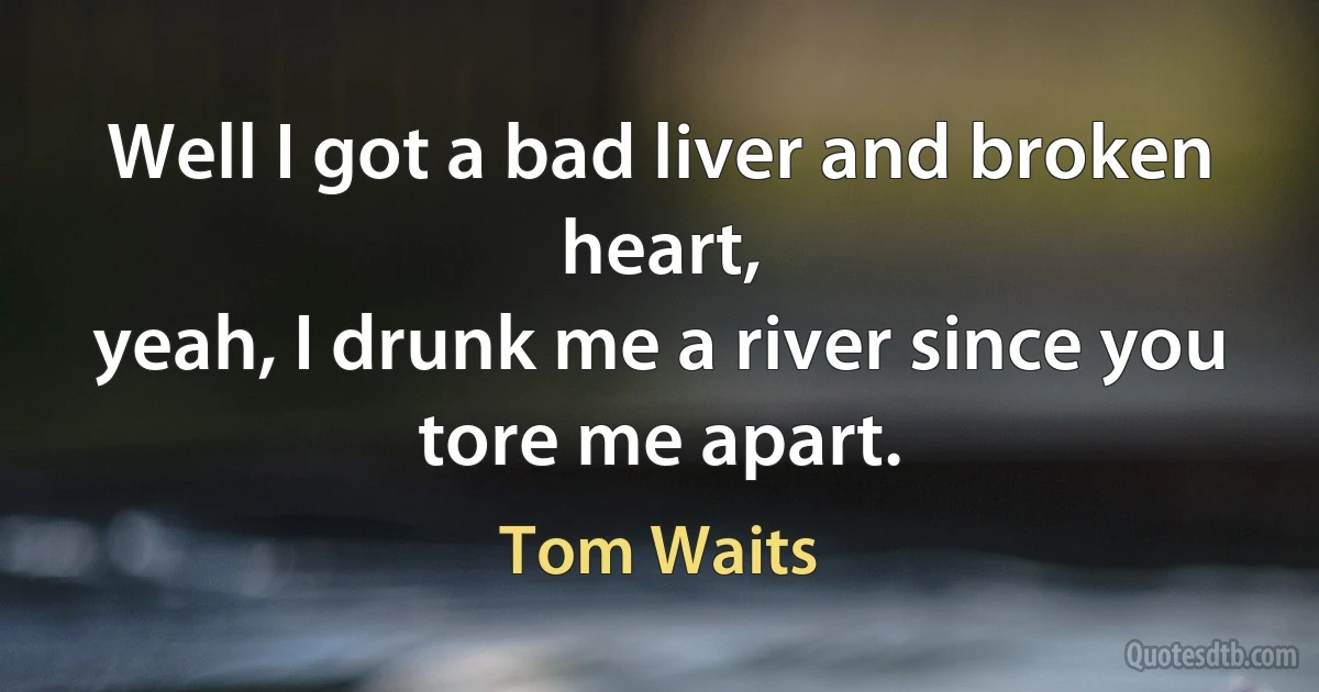 Well I got a bad liver and broken heart,
yeah, I drunk me a river since you
tore me apart. (Tom Waits)