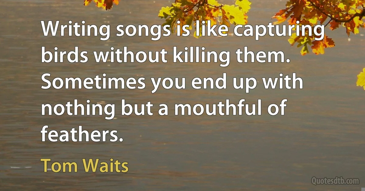 Writing songs is like capturing birds without killing them. Sometimes you end up with nothing but a mouthful of feathers. (Tom Waits)