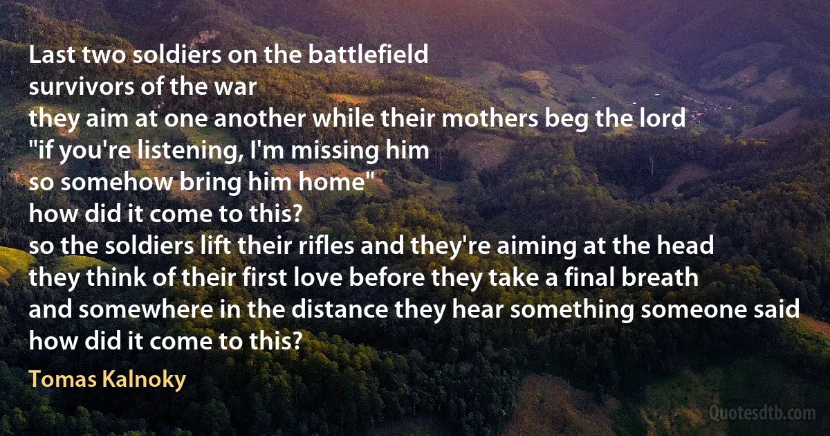 Last two soldiers on the battlefield
survivors of the war
they aim at one another while their mothers beg the lord
"if you're listening, I'm missing him
so somehow bring him home"
how did it come to this?
so the soldiers lift their rifles and they're aiming at the head
they think of their first love before they take a final breath
and somewhere in the distance they hear something someone said
how did it come to this? (Tomas Kalnoky)