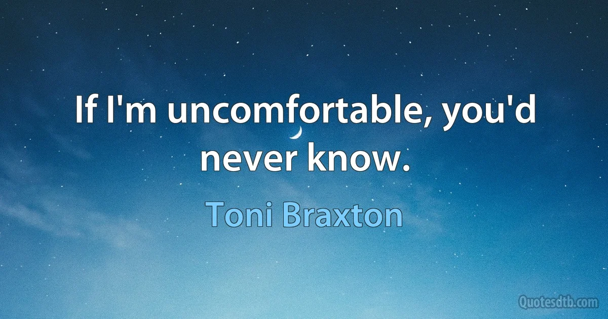 If I'm uncomfortable, you'd never know. (Toni Braxton)