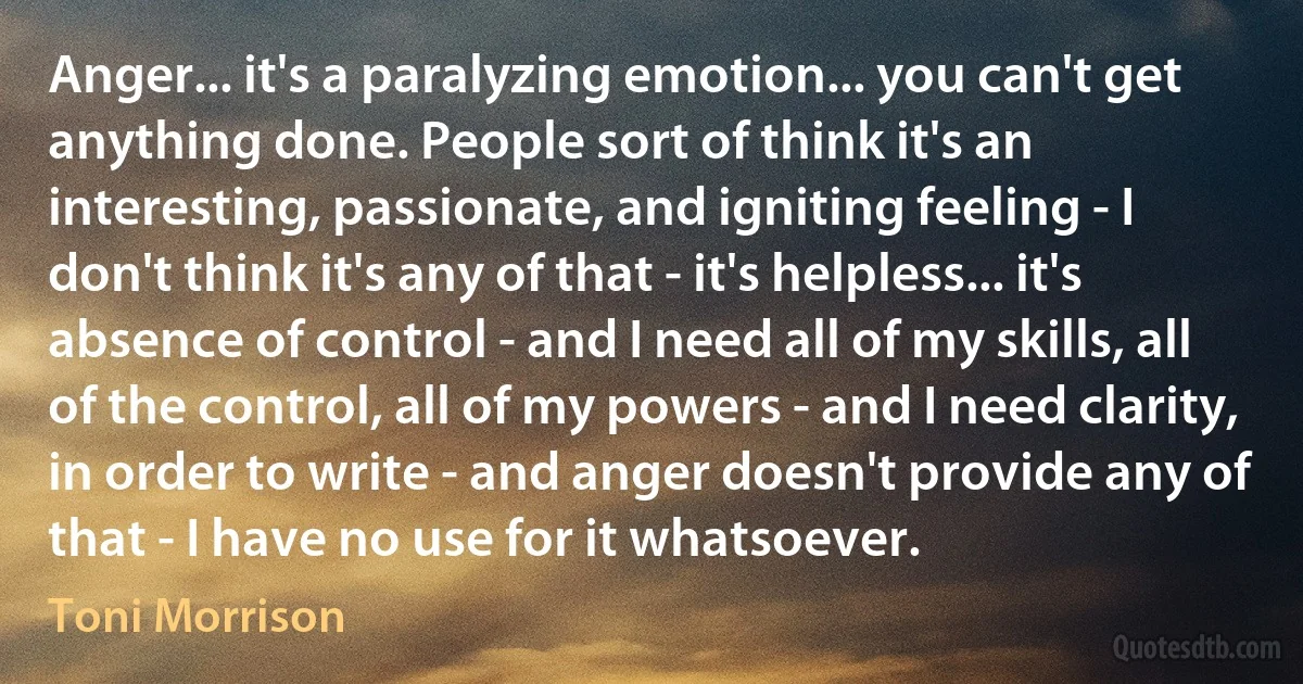 Anger... it's a paralyzing emotion... you can't get anything done. People sort of think it's an interesting, passionate, and igniting feeling - I don't think it's any of that - it's helpless... it's absence of control - and I need all of my skills, all of the control, all of my powers - and I need clarity, in order to write - and anger doesn't provide any of that - I have no use for it whatsoever. (Toni Morrison)