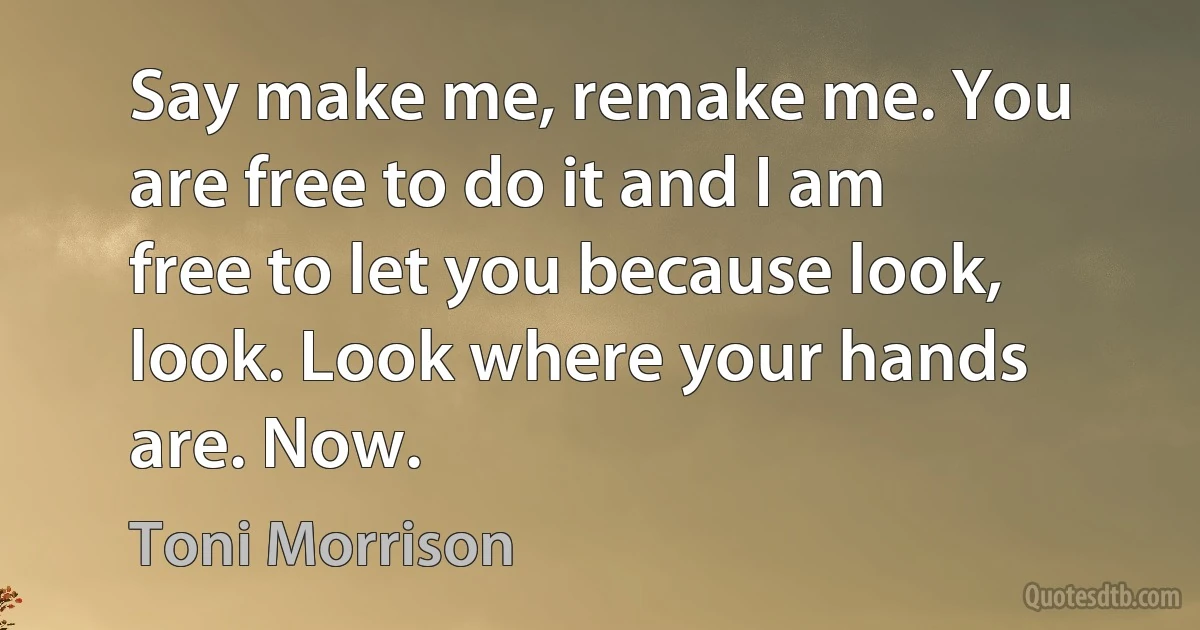 Say make me, remake me. You are free to do it and I am free to let you because look, look. Look where your hands are. Now. (Toni Morrison)