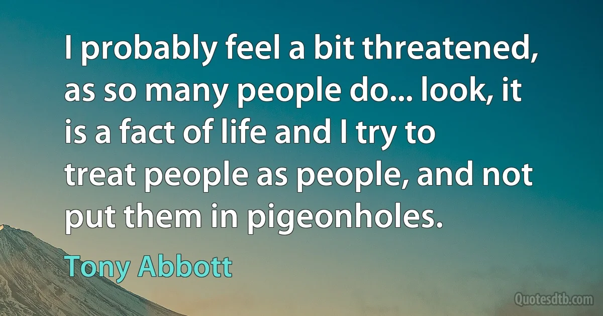 I probably feel a bit threatened, as so many people do... look, it is a fact of life and I try to treat people as people, and not put them in pigeonholes. (Tony Abbott)