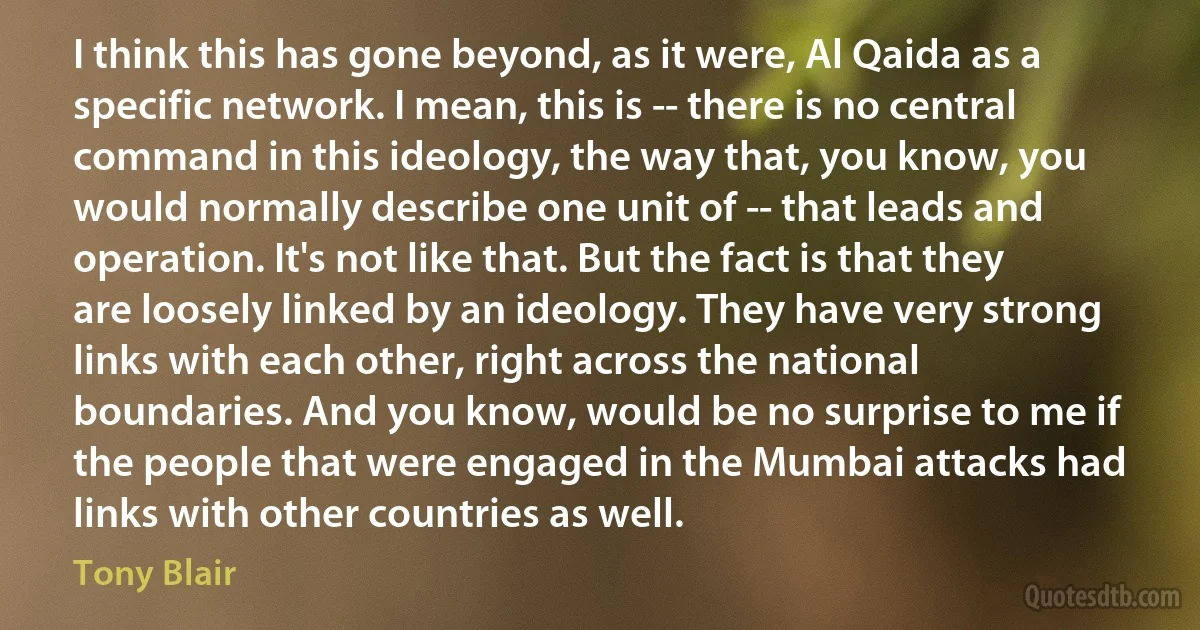 I think this has gone beyond, as it were, Al Qaida as a specific network. I mean, this is -- there is no central command in this ideology, the way that, you know, you would normally describe one unit of -- that leads and operation. It's not like that. But the fact is that they are loosely linked by an ideology. They have very strong links with each other, right across the national boundaries. And you know, would be no surprise to me if the people that were engaged in the Mumbai attacks had links with other countries as well. (Tony Blair)