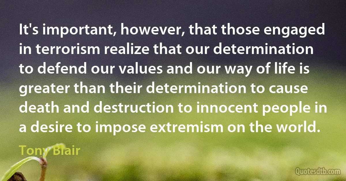 It's important, however, that those engaged in terrorism realize that our determination to defend our values and our way of life is greater than their determination to cause death and destruction to innocent people in a desire to impose extremism on the world. (Tony Blair)