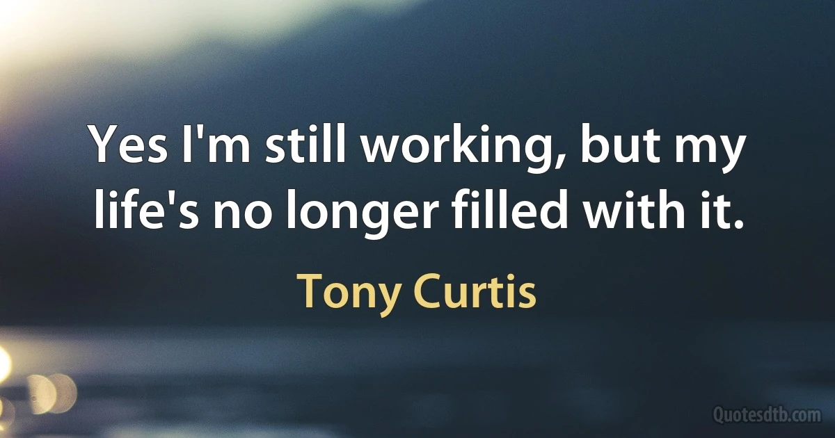 Yes I'm still working, but my life's no longer filled with it. (Tony Curtis)