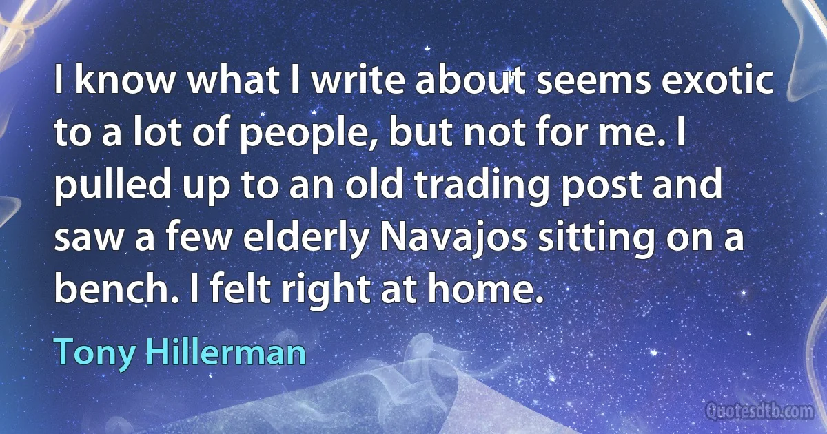 I know what I write about seems exotic to a lot of people, but not for me. I pulled up to an old trading post and saw a few elderly Navajos sitting on a bench. I felt right at home. (Tony Hillerman)