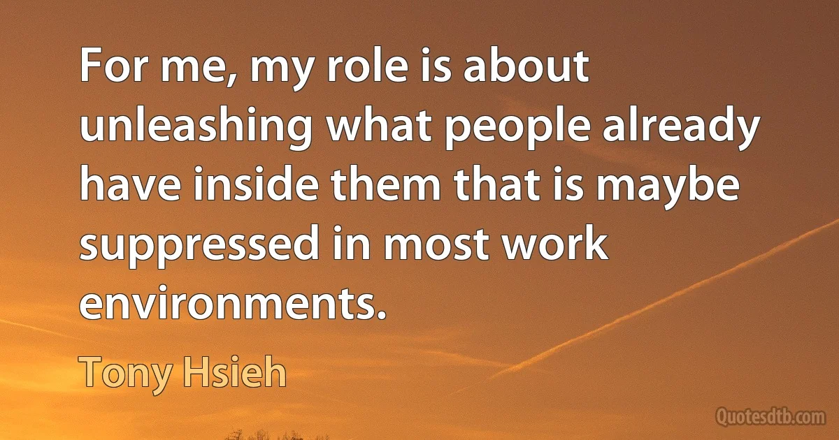 For me, my role is about unleashing what people already have inside them that is maybe suppressed in most work environments. (Tony Hsieh)