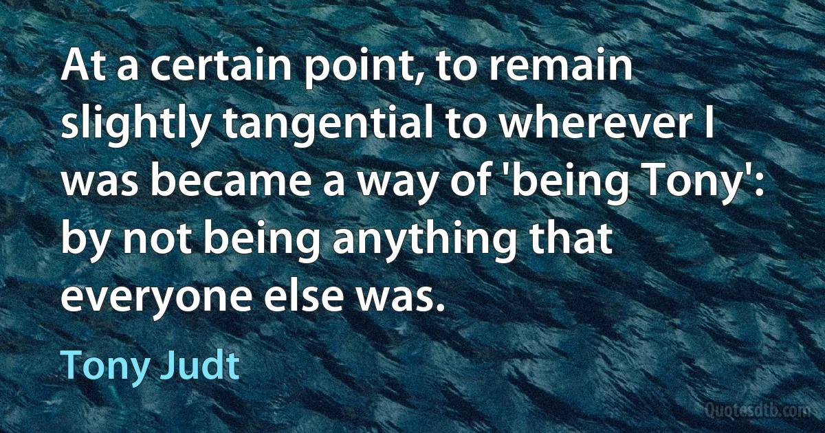 At a certain point, to remain slightly tangential to wherever I was became a way of 'being Tony': by not being anything that everyone else was. (Tony Judt)