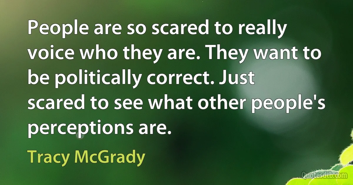 People are so scared to really voice who they are. They want to be politically correct. Just scared to see what other people's perceptions are. (Tracy McGrady)