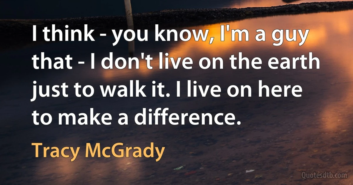 I think - you know, I'm a guy that - I don't live on the earth just to walk it. I live on here to make a difference. (Tracy McGrady)