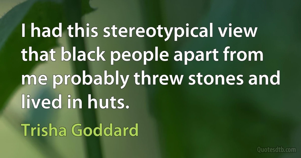 I had this stereotypical view that black people apart from me probably threw stones and lived in huts. (Trisha Goddard)