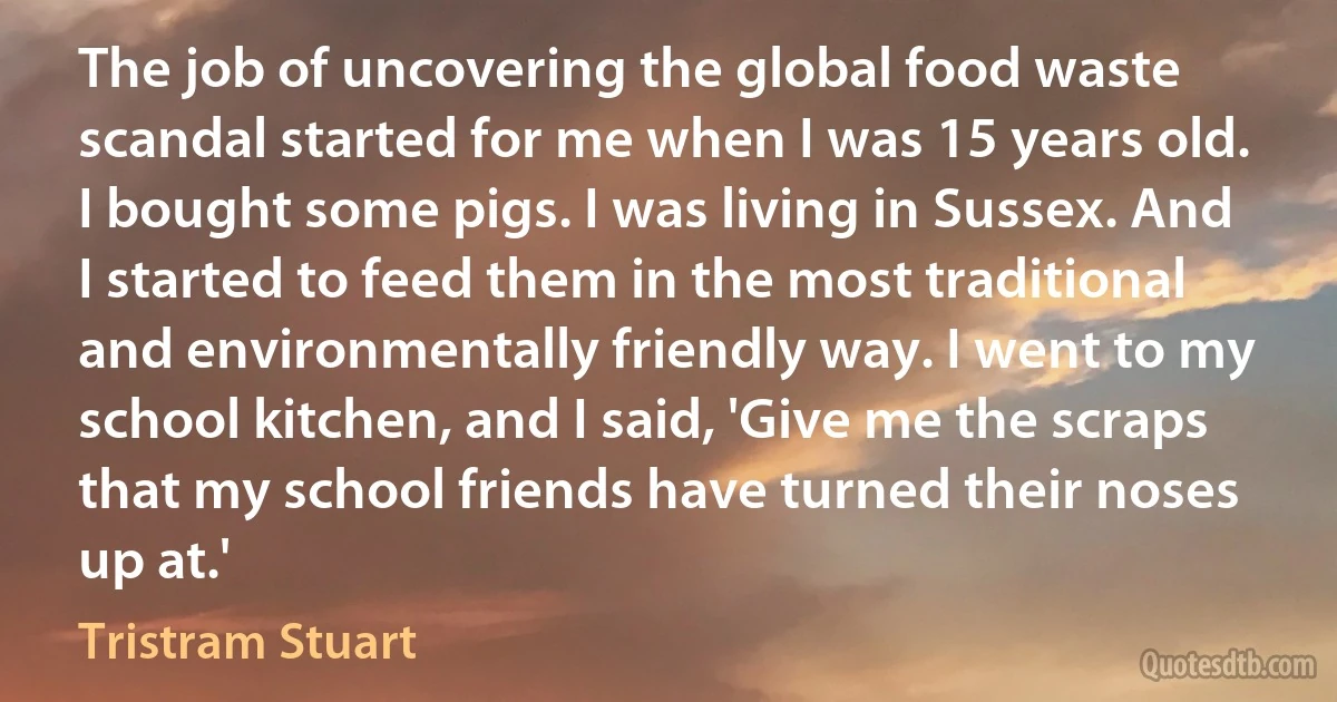 The job of uncovering the global food waste scandal started for me when I was 15 years old. I bought some pigs. I was living in Sussex. And I started to feed them in the most traditional and environmentally friendly way. I went to my school kitchen, and I said, 'Give me the scraps that my school friends have turned their noses up at.' (Tristram Stuart)