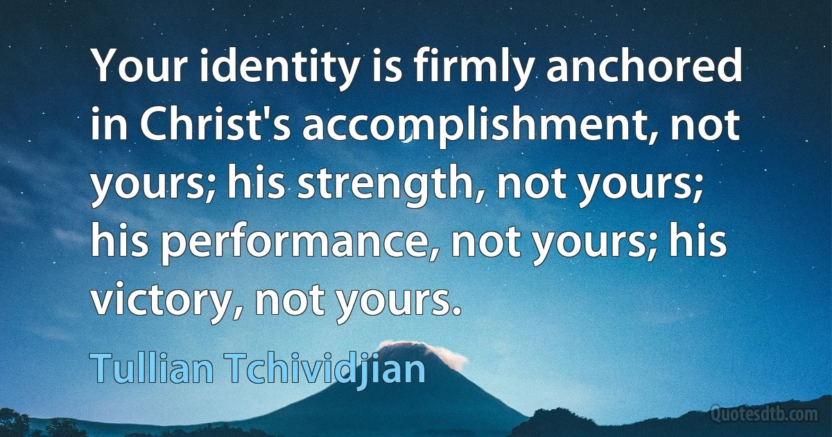 Your identity is firmly anchored in Christ's accomplishment, not yours; his strength, not yours; his performance, not yours; his victory, not yours. (Tullian Tchividjian)