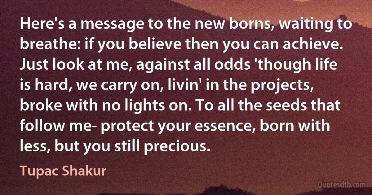 Here's a message to the new borns, waiting to breathe: if you believe then you can achieve. Just look at me, against all odds 'though life is hard, we carry on, livin' in the projects, broke with no lights on. To all the seeds that follow me- protect your essence, born with less, but you still precious. (Tupac Shakur)