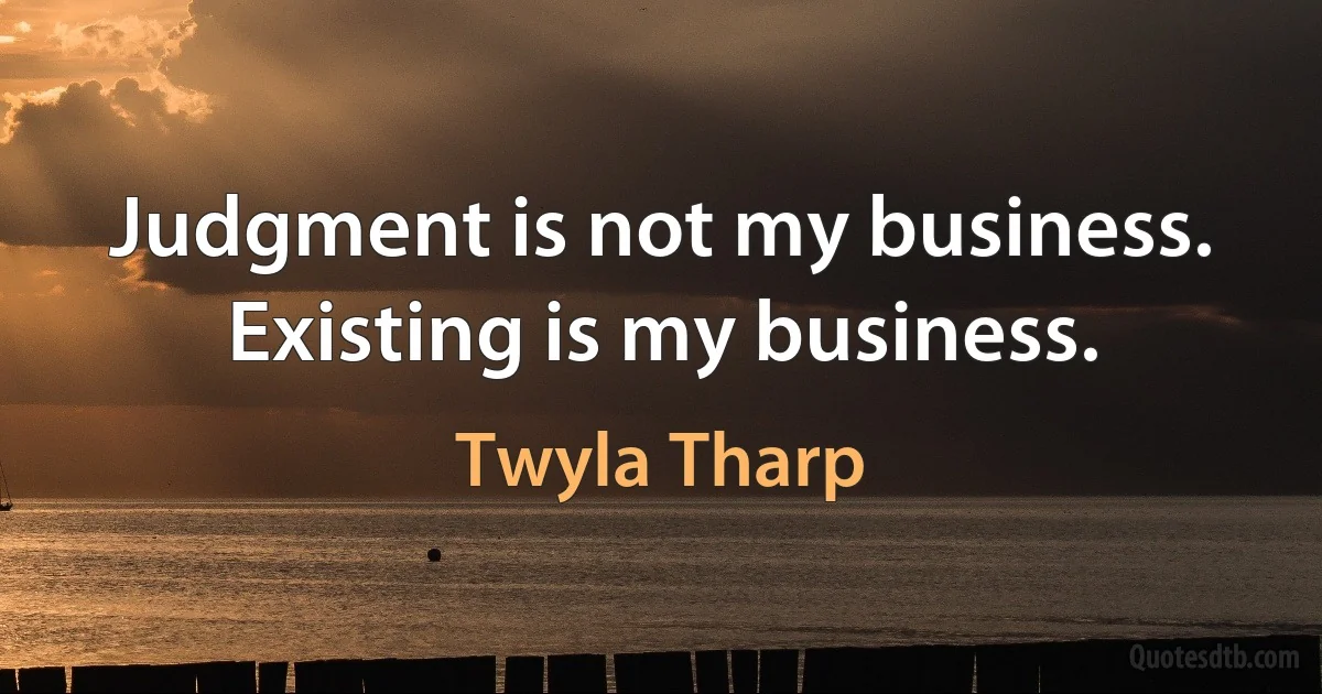 Judgment is not my business. Existing is my business. (Twyla Tharp)