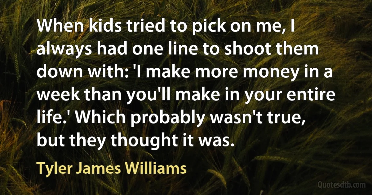 When kids tried to pick on me, I always had one line to shoot them down with: 'I make more money in a week than you'll make in your entire life.' Which probably wasn't true, but they thought it was. (Tyler James Williams)