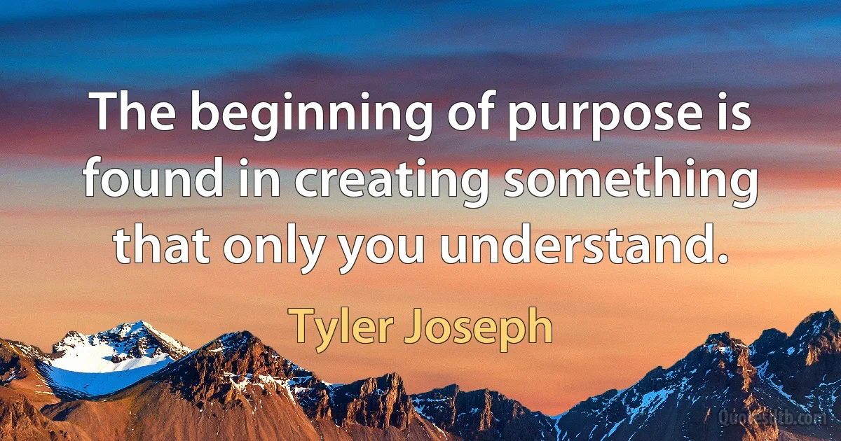 The beginning of purpose is found in creating something that only you understand. (Tyler Joseph)