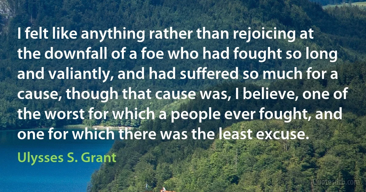 I felt like anything rather than rejoicing at the downfall of a foe who had fought so long and valiantly, and had suffered so much for a cause, though that cause was, I believe, one of the worst for which a people ever fought, and one for which there was the least excuse. (Ulysses S. Grant)