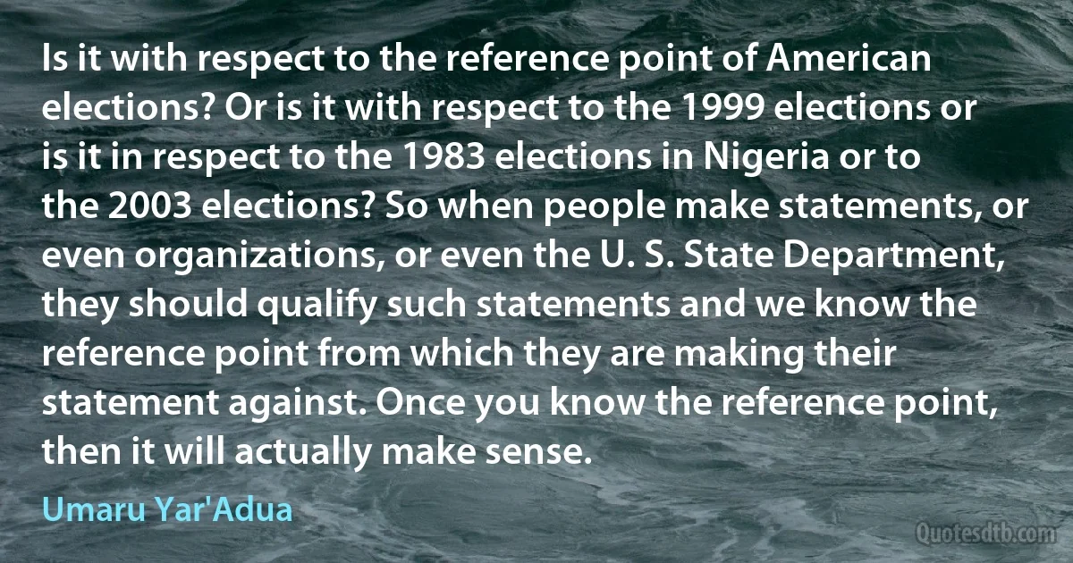 Is it with respect to the reference point of American elections? Or is it with respect to the 1999 elections or is it in respect to the 1983 elections in Nigeria or to the 2003 elections? So when people make statements, or even organizations, or even the U. S. State Department, they should qualify such statements and we know the reference point from which they are making their statement against. Once you know the reference point, then it will actually make sense. (Umaru Yar'Adua)