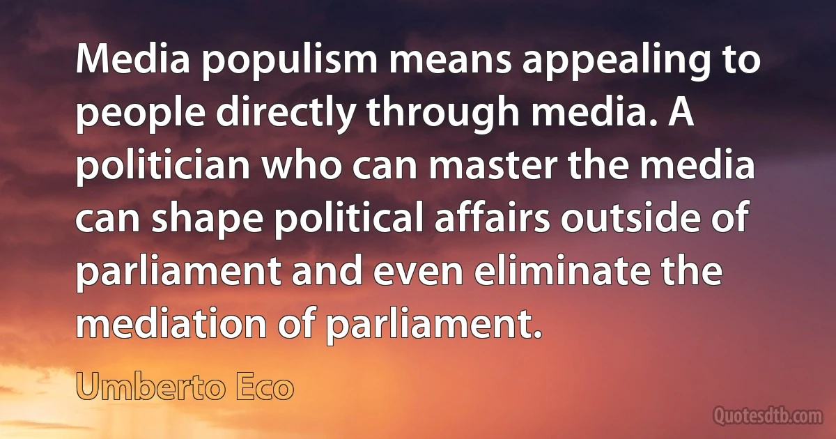 Media populism means appealing to people directly through media. A politician who can master the media can shape political affairs outside of parliament and even eliminate the mediation of parliament. (Umberto Eco)