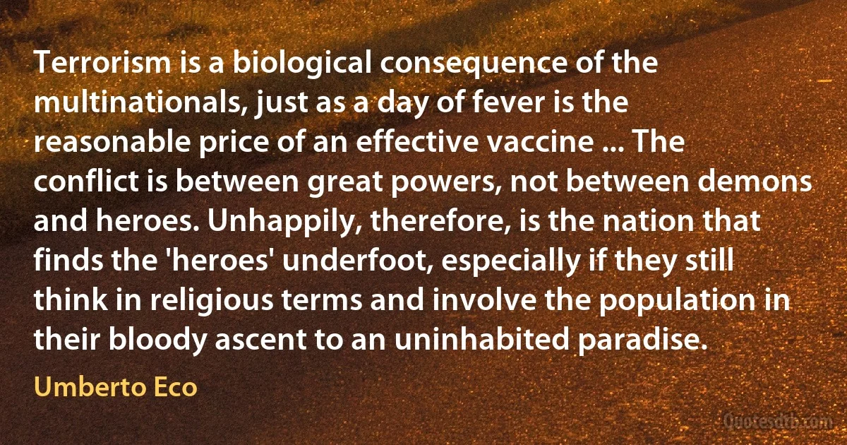 Terrorism is a biological consequence of the multinationals, just as a day of fever is the reasonable price of an effective vaccine ... The conflict is between great powers, not between demons and heroes. Unhappily, therefore, is the nation that finds the 'heroes' underfoot, especially if they still think in religious terms and involve the population in their bloody ascent to an uninhabited paradise. (Umberto Eco)