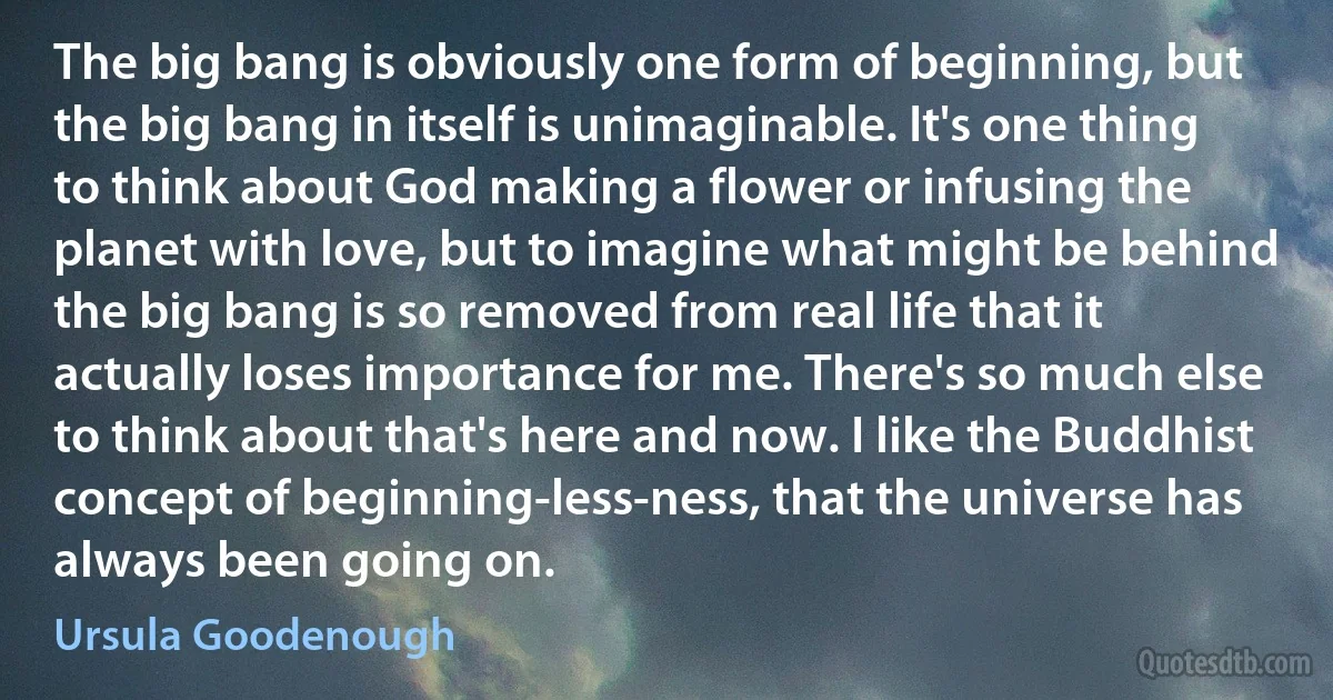 The big bang is obviously one form of beginning, but the big bang in itself is unimaginable. It's one thing to think about God making a flower or infusing the planet with love, but to imagine what might be behind the big bang is so removed from real life that it actually loses importance for me. There's so much else to think about that's here and now. I like the Buddhist concept of beginning-less-ness, that the universe has always been going on. (Ursula Goodenough)