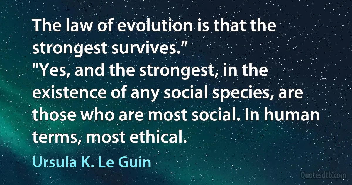 The law of evolution is that the strongest survives.”
"Yes, and the strongest, in the existence of any social species, are those who are most social. In human terms, most ethical. (Ursula K. Le Guin)