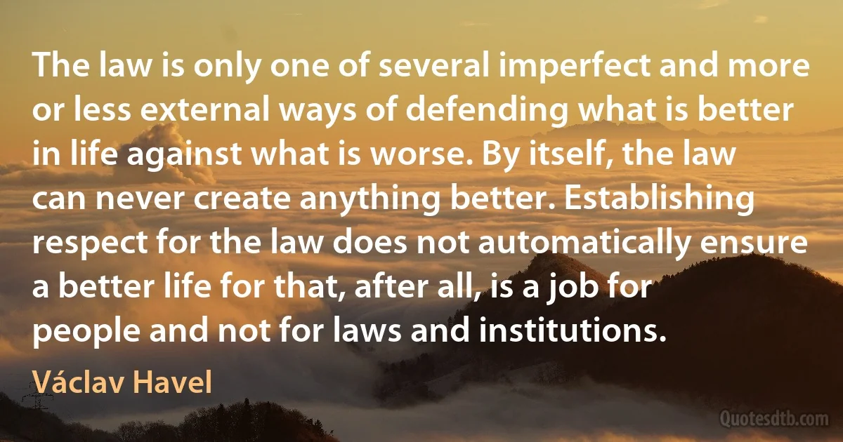 The law is only one of several imperfect and more or less external ways of defending what is better in life against what is worse. By itself, the law can never create anything better. Establishing respect for the law does not automatically ensure a better life for that, after all, is a job for people and not for laws and institutions. (Václav Havel)