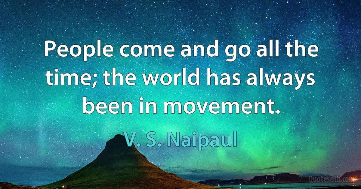 People come and go all the time; the world has always been in movement. (V. S. Naipaul)