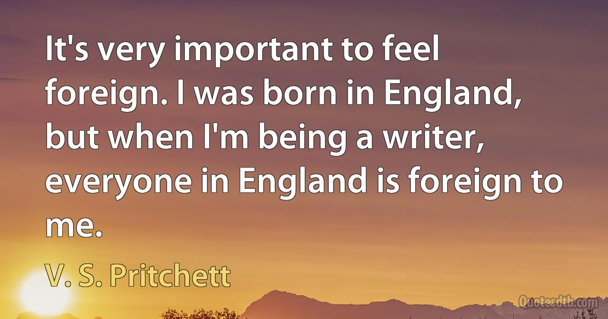 It's very important to feel foreign. I was born in England, but when I'm being a writer, everyone in England is foreign to me. (V. S. Pritchett)