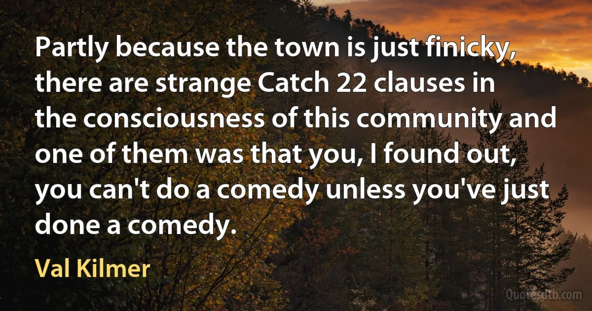 Partly because the town is just finicky, there are strange Catch 22 clauses in the consciousness of this community and one of them was that you, I found out, you can't do a comedy unless you've just done a comedy. (Val Kilmer)