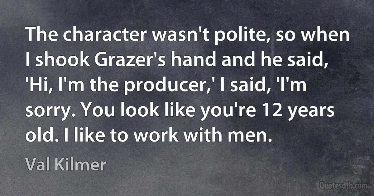 The character wasn't polite, so when I shook Grazer's hand and he said, 'Hi, I'm the producer,' I said, 'I'm sorry. You look like you're 12 years old. I like to work with men. (Val Kilmer)