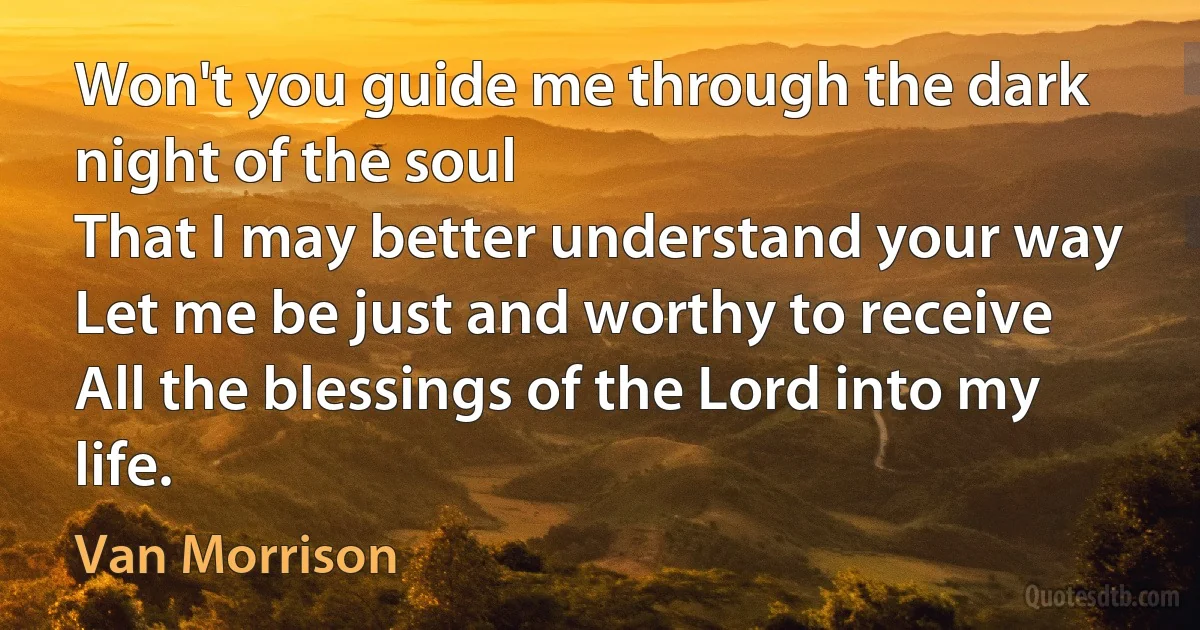 Won't you guide me through the dark night of the soul
That I may better understand your way
Let me be just and worthy to receive
All the blessings of the Lord into my life. (Van Morrison)