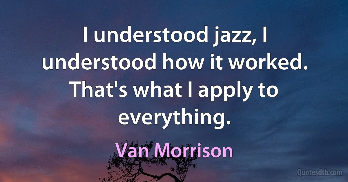 I understood jazz, I understood how it worked. That's what I apply to everything. (Van Morrison)