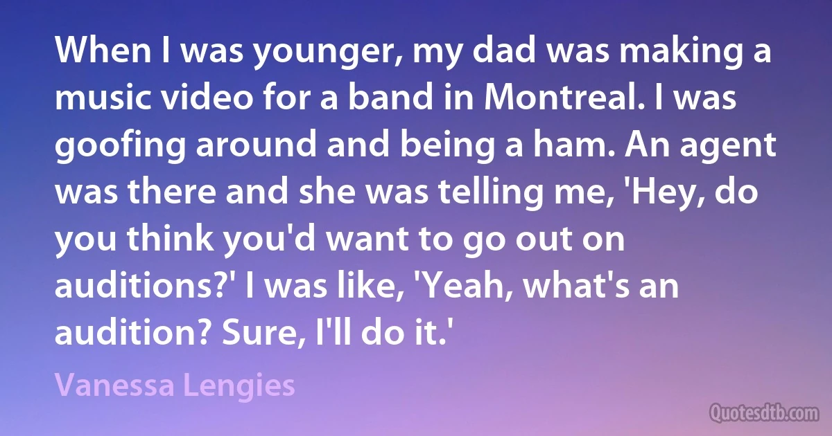 When I was younger, my dad was making a music video for a band in Montreal. I was goofing around and being a ham. An agent was there and she was telling me, 'Hey, do you think you'd want to go out on auditions?' I was like, 'Yeah, what's an audition? Sure, I'll do it.' (Vanessa Lengies)